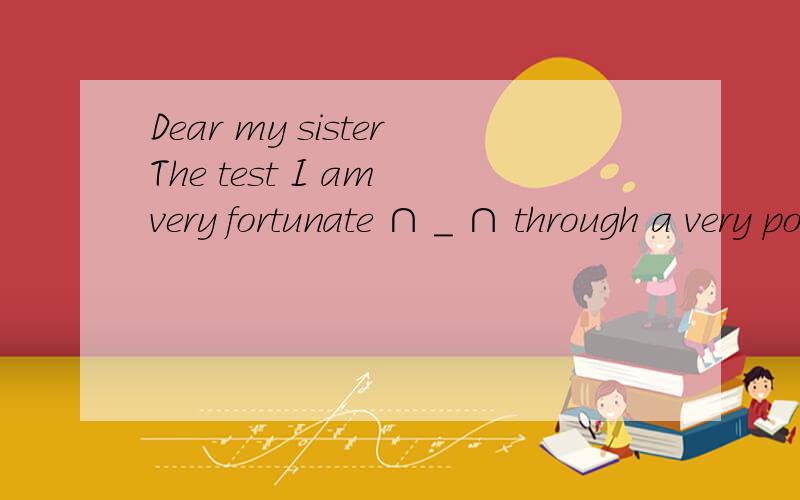 Dear my sisterThe test I am very fortunate ∩ _ ∩ through a very poor schools to give us a few days put a dozen of the holiday,here it seems that recently went to the rainy season,the season's favorite through the window to see the distant hills,t