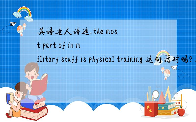 英语达人请进,the most part of in military stuff is physical training 这句话对吗?这句话想表达的意思是在军训中最主要的是体能训练.不知用词和语法是否用的正确,还有更地道的翻译吗?