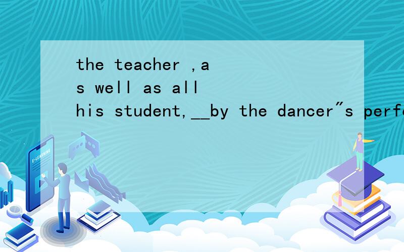 the teacher ,as well as all his student,__by the dancer