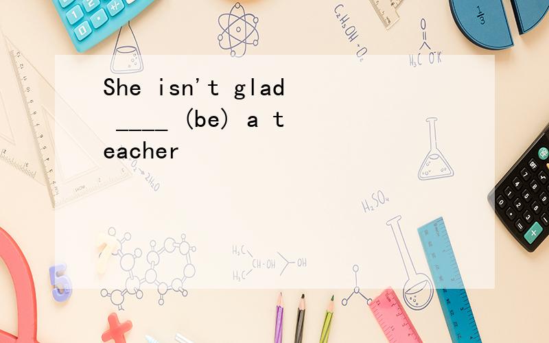 She isn't glad ____ (be) a teacher