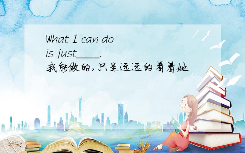 What I can do is just____.  我能做的,只是远远的看着她.