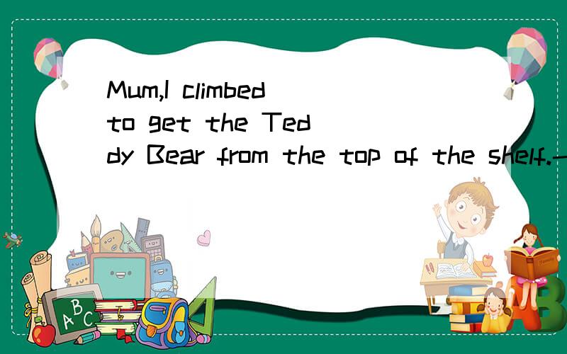 Mum,I climbed to get the Teddy Bear from the top of the shelf.-My goodne27.－Would you be here to attend the English party this evening?－Yes,we ______ .A.shall B.would C.will D.must 28.I lived with my sister this summer and didn't have to pay rent