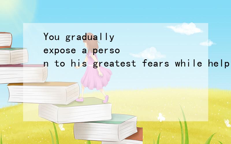 You gradually expose a person to his greatest fears while helping him 
