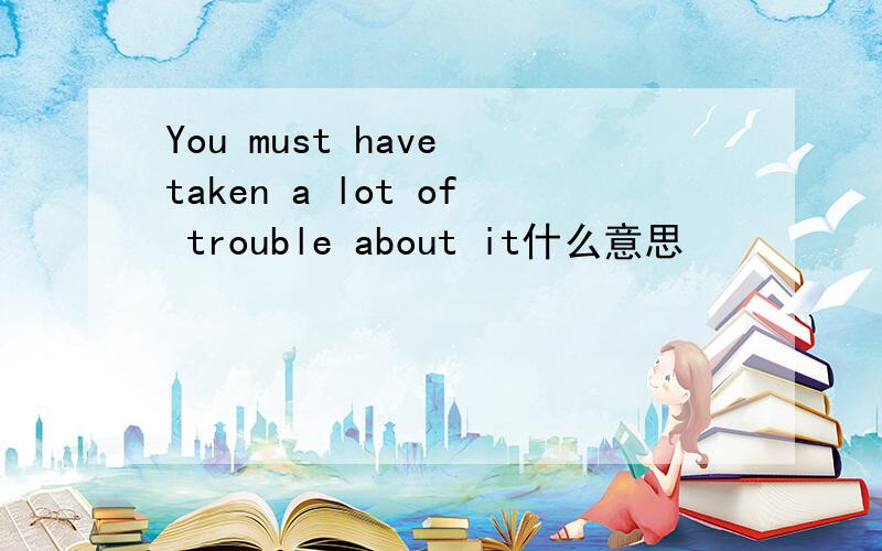 You must have taken a lot of trouble about it什么意思
