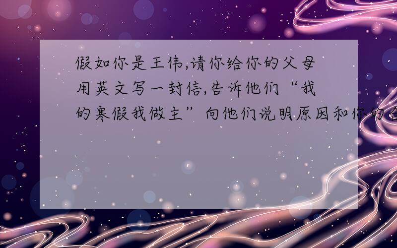假如你是王伟,请你给你的父母用英文写一封信,告诉他们“我的寒假我做主”向他们说明原因和你的合理安排英语 词数100-120