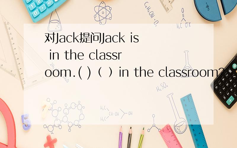 对Jack提问Jack is in the classroom.( )（ ）in the classroom?