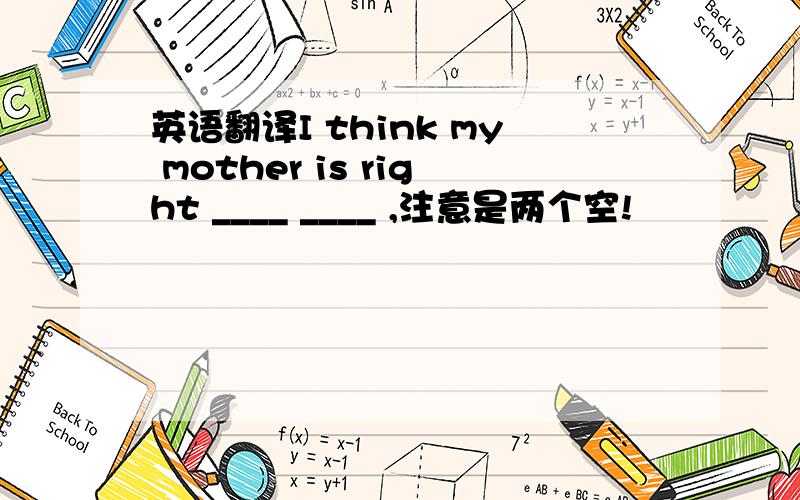 英语翻译I think my mother is right ____ ____ ,注意是两个空!