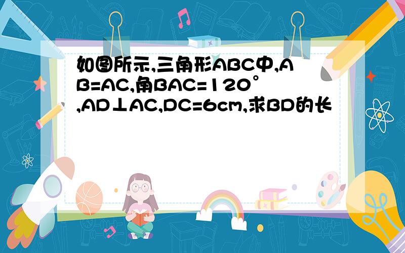 如图所示,三角形ABC中,AB=AC,角BAC=120°,AD⊥AC,DC=6cm,求BD的长