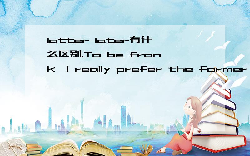 latter later有什么区别.To be frank,I really prefer the former program to the___.