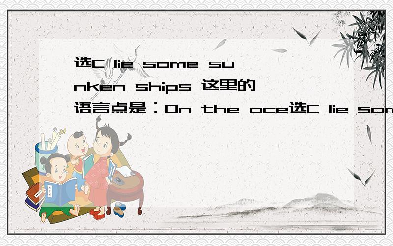 选C lie some sunken ships 这里的语言点是：On the oce选C lie some sunken ships 这里的语言点是：On the ocean floor lie some sunken ships.是倒装句,正常语序是：some sunken ships lie on the ocean floor.当介词短语或副词