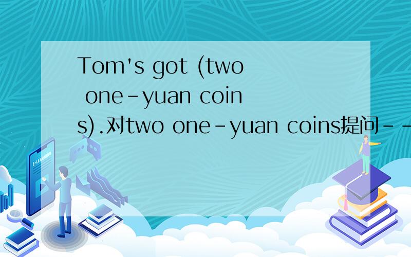 Tom's got (two one-yuan coins).对two one-yuan coins提问-------- --------- --------- ----------Tom got?