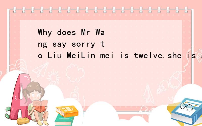 Why does Mr Wang say sorry to Liu MeiLin mei is twelve.she is amiddle school student.She is in Class 4,Grade 7.Her teacher is Mr Wang,and Liu Mei's English is not very good.One day,Mr Mang asks his students to make a sentence with