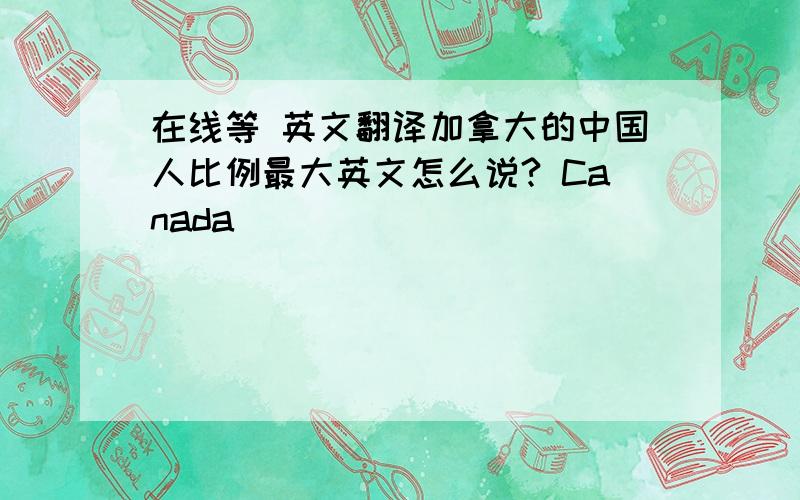 在线等 英文翻译加拿大的中国人比例最大英文怎么说? Canada________________________________Chinese