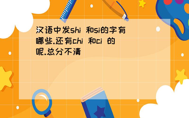 汉语中发shi 和si的字有哪些.还有chi 和ci 的呢.总分不清