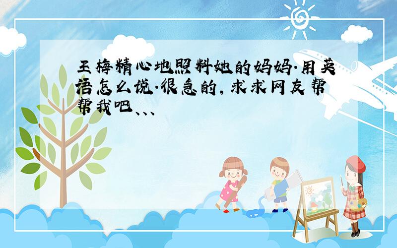 王梅精心地照料她的妈妈.用英语怎么说.很急的,求求网友帮帮我吧、、、