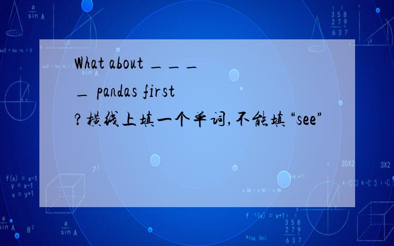 What about ____ pandas first?横线上填一个单词,不能填“see”