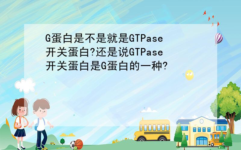 G蛋白是不是就是GTPase开关蛋白?还是说GTPase开关蛋白是G蛋白的一种?