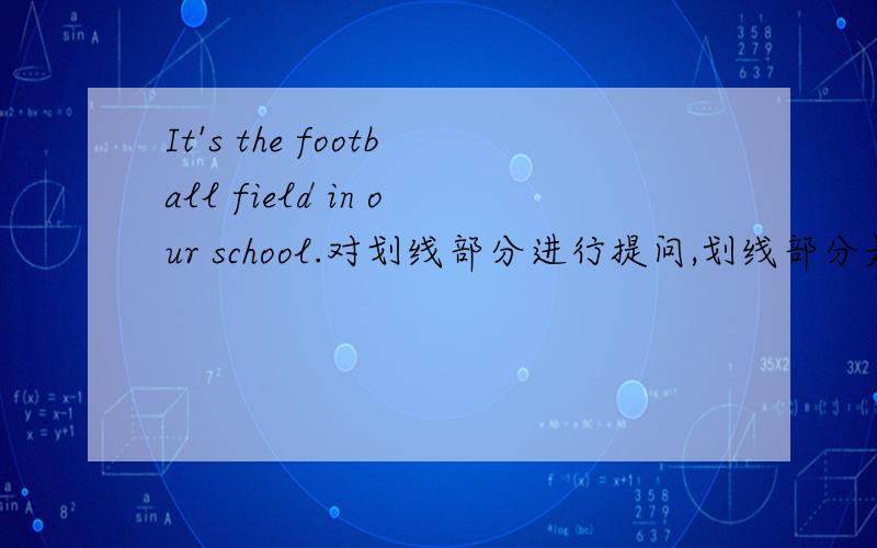 It's the football field in our school.对划线部分进行提问,划线部分是the football field in our cshool