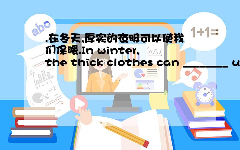 .在冬天,厚实的衣服可以使我们保暖.In winter,the thick clothes can ________ us ________.