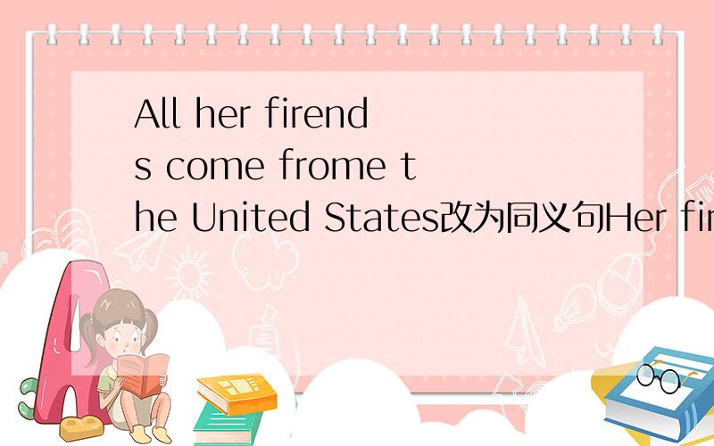 All her firends come frome the United States改为同义句Her firends_____ _____ ______the United States