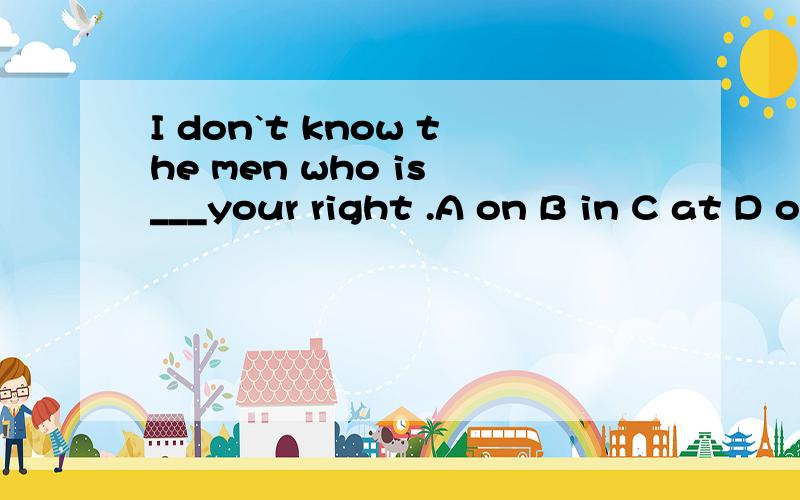 I don`t know the men who is ___your right .A on B in C at D of请翻译句子和选项并加以说明原因