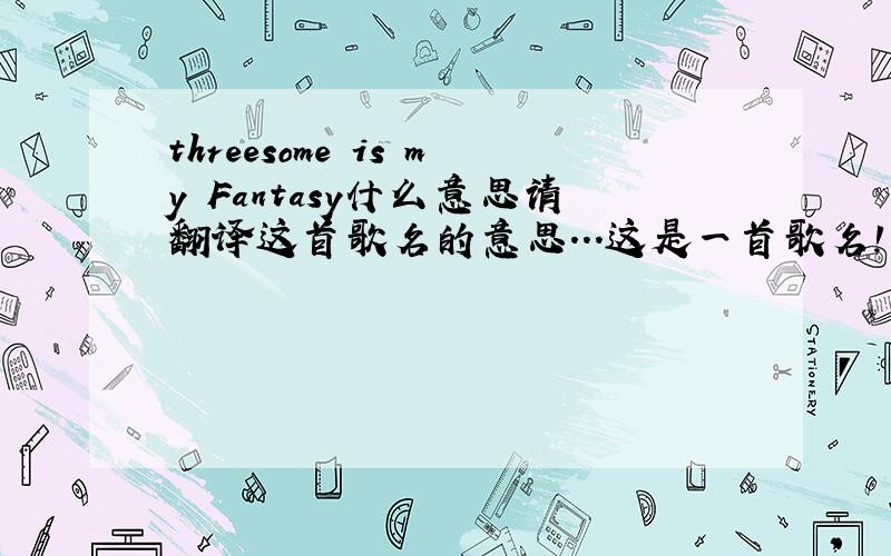 threesome is my Fantasy什么意思请翻译这首歌名的意思...这是一首歌名!