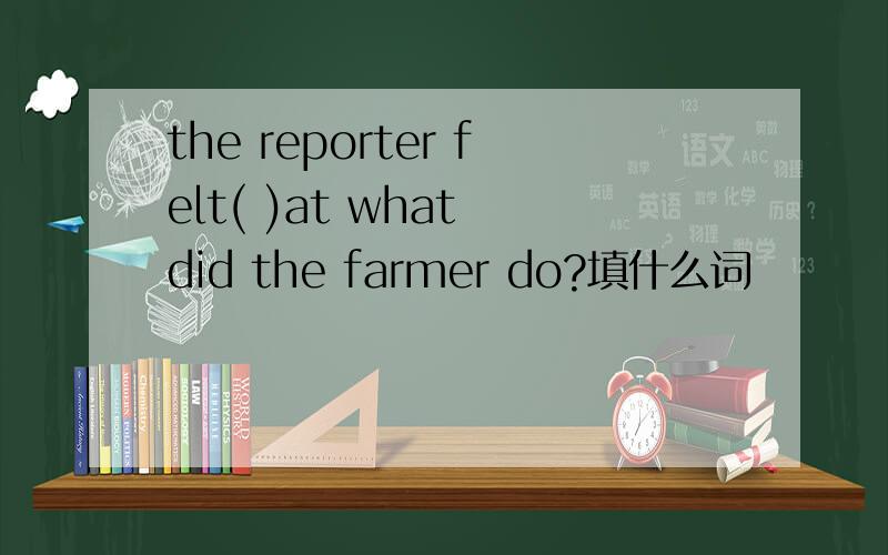 the reporter felt( )at what did the farmer do?填什么词