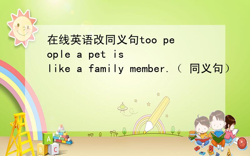 在线英语改同义句too people a pet is like a family member.（ 同义句）