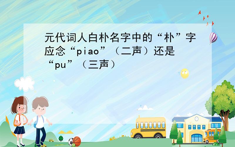 元代词人白朴名字中的“朴”字应念“piao”（二声）还是“pu”（三声）
