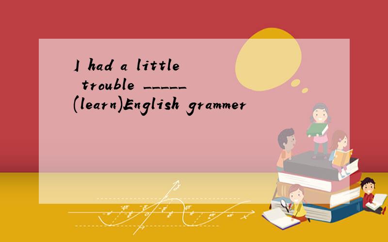 I had a little trouble _____(learn)English grammer