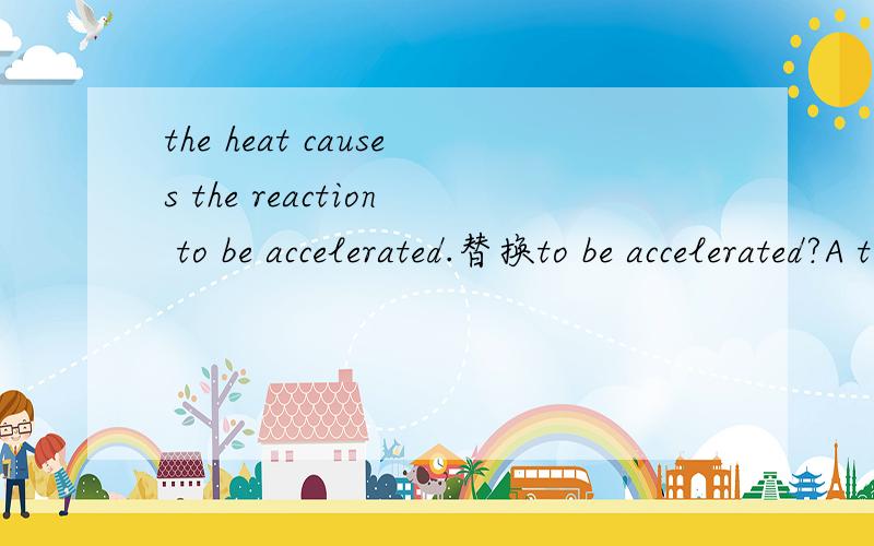the heat causes the reaction to be accelerated.替换to be accelerated?A to be facilitated B to become quicker and quicker