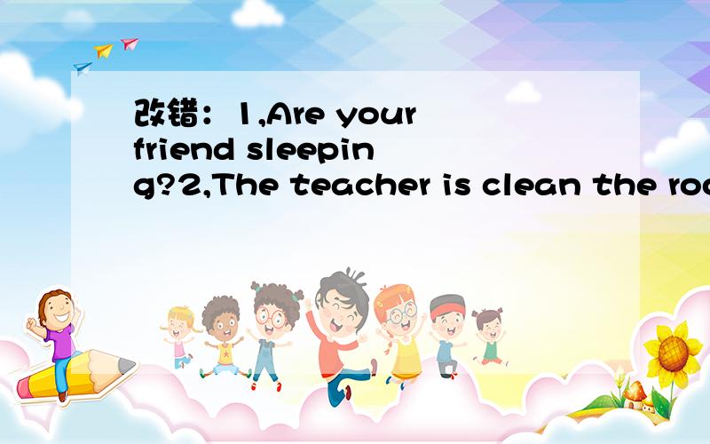 改错：1,Are your friend sleeping?2,The teacher is clean the room now.3,Who is climb the tree急用!（还有,4,He is run after Jim.5,Is your mother cook?)