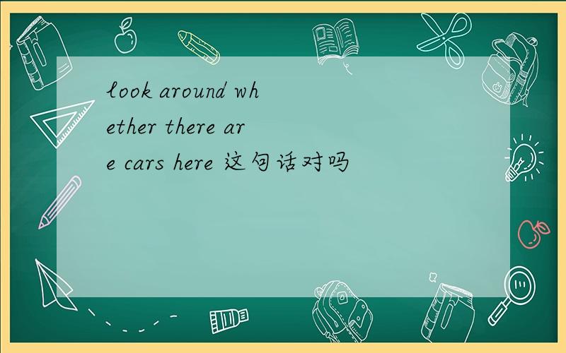 look around whether there are cars here 这句话对吗