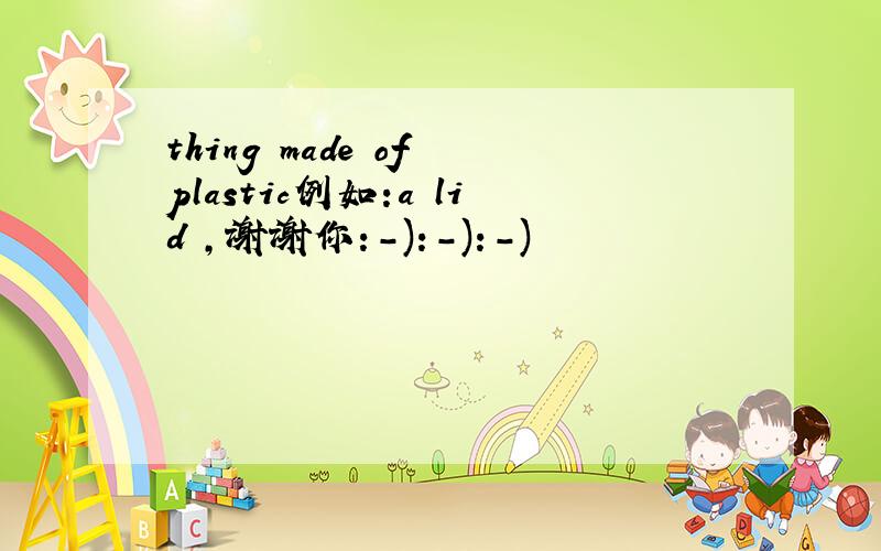 thing made of plastic例如:a lid ,谢谢你:-):-):-)