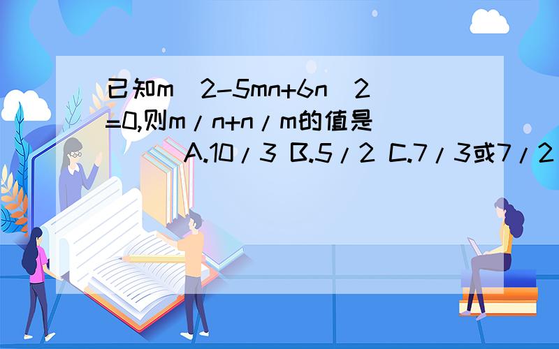 已知m^2-5mn+6n^2=0,则m/n+n/m的值是（ ） A.10/3 B.5/2 C.7/3或7/2 D.5/2或10/3 已知m^2-5mn+6n^2=0,则m/n+n/m的值是（ ） A.10/3 B.5/2C.7/3或7/2 D.5/2或10/3