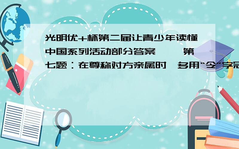 光明优+杯第二届让青少年读懂中国系列活动部分答案一、 第七题：在尊称对方亲属时,多用“令”字冠首,如称对方父亲（ ）,对方母亲（ ）,对方丈夫（ ）,对方妻子（ ）,对方儿子（ ）,对