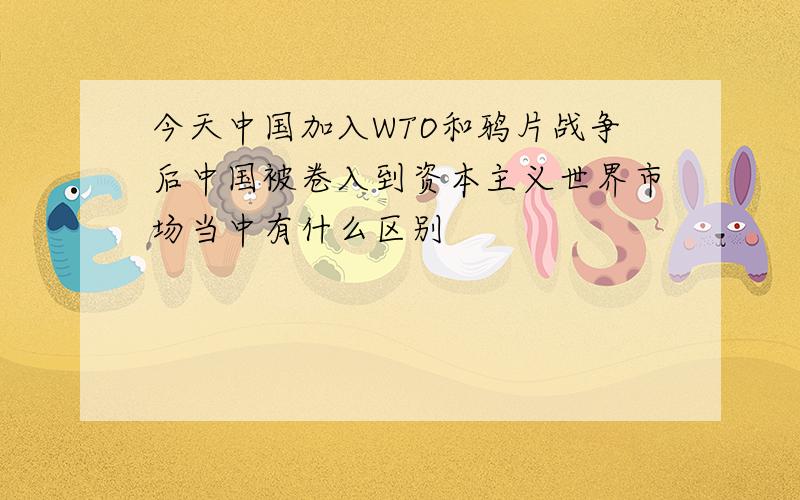 今天中国加入WTO和鸦片战争后中国被卷入到资本主义世界市场当中有什么区别