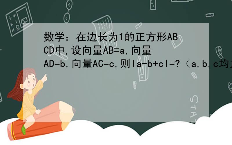 数学：在边长为1的正方形ABCD中,设向量AB=a,向量AD=b,向量AC=c,则la-b+cl=?（a,b,c均为向量）