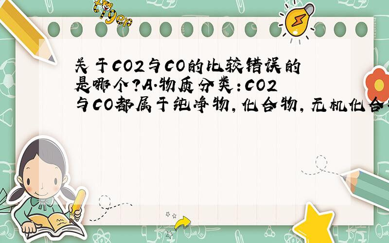 关于CO2与CO的比较错误的是哪个?A.物质分类：CO2与CO都属于纯净物,化合物,无机化合物,氧化物.B.CO2能与水.碱溶液反应,但CO不能与水.碱溶液反应.C.组成和结构；CO2与CO都是由碳元素和氧元素组