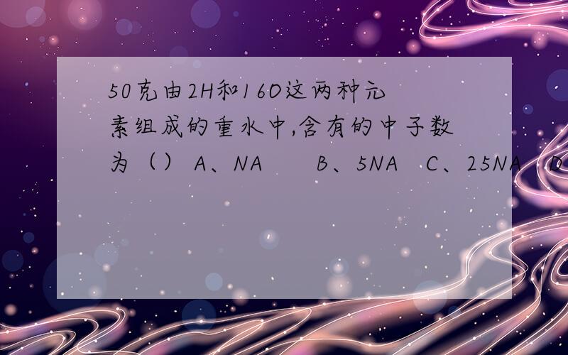 50克由2H和16O这两种元素组成的重水中,含有的中子数为（） A、NA　　B、5NA　C、25NA　D、5