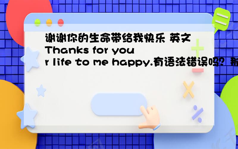 谢谢你的生命带给我快乐 英文Thanks for your life to me happy.有语法错误吗？那谢谢你的生命带给我快乐，应该怎么说？