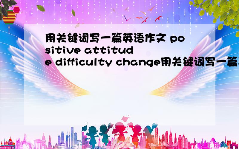 用关键词写一篇英语作文 positive attitude difficulty change用关键词写一篇英语作文 positive attitude difficulty change 1.自己或他人的经历 2.你的感受
