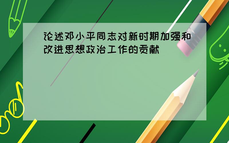 论述邓小平同志对新时期加强和改进思想政治工作的贡献