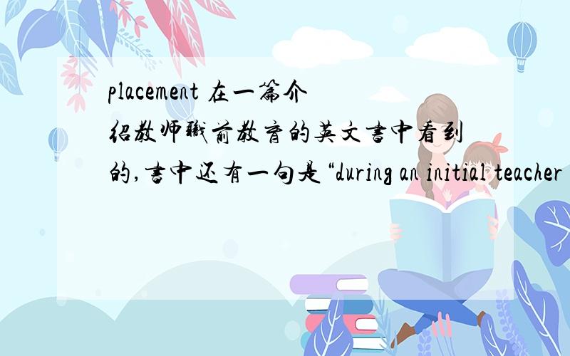 placement 在一篇介绍教师职前教育的英文书中看到的,书中还有一句是“during an initial teacher education course you have two types of professional base:the schools where you are ‘on placement’” and .书中还有：你的p