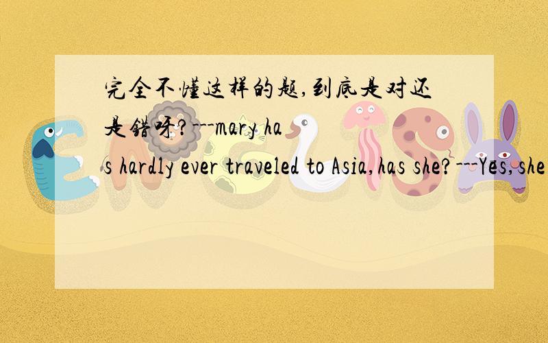 完全不懂这样的题,到底是对还是错呀?---mary has hardly ever traveled to Asia,has she?---Yes,she has.She's been to Tokyo many times.这是完整的一个题.我主要是不太会翻译第二句中的yes.到底是回答是的,还是不是