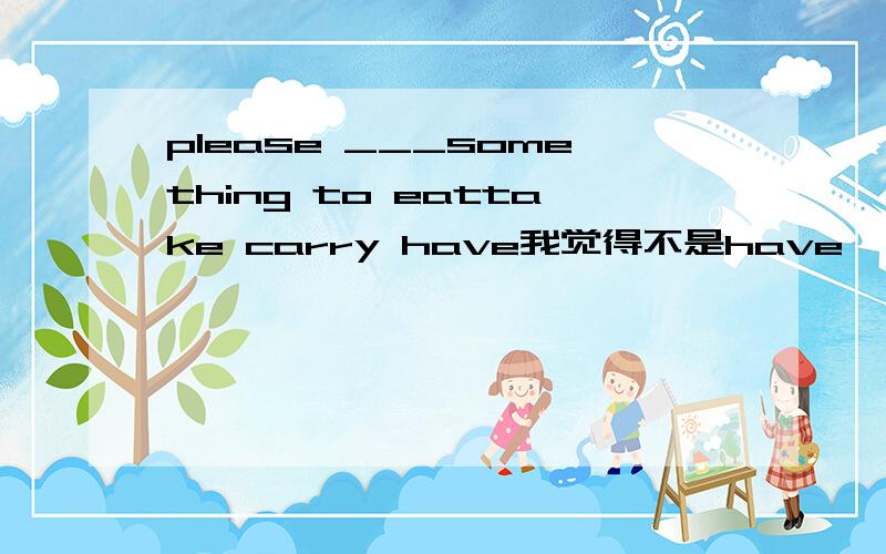 please ___something to eattake carry have我觉得不是have