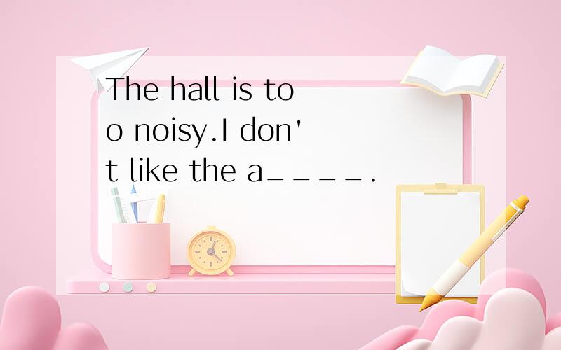 The hall is too noisy.I don't like the a____.