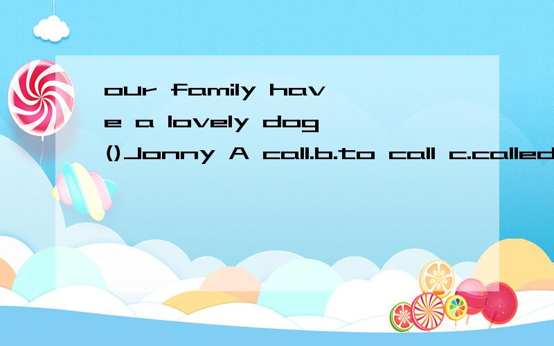 our family have a lovely dog()Jonny A call.b.to call c.called.d.is called请解释