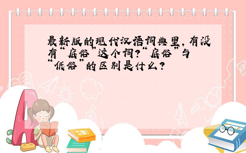 最新版的现代汉语词典里,有没有“底俗”这个词?“底俗”与“低俗”的区别是什么?
