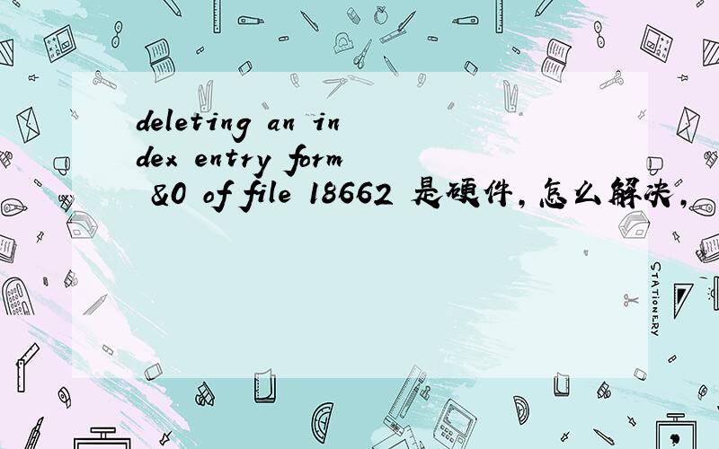 deleting an index entry form &0 of file 18662 是硬件,怎么解决,